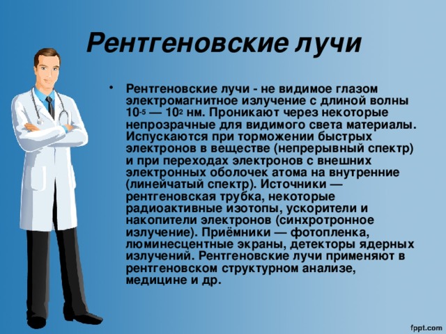 Рентгеновские лучи Рентгеновские лучи - не видимое глазом электромагнитное излучение с длиной волны 10 -5 — 10 2 нм. Проникают через некоторые непрозрачные для видимого света материалы. Испускаются при торможении быстрых электронов в веществе (непрерывный спектр) и при переходах электронов с внешних электронных оболочек атома на внутренние (линейчатый спектр). Источники — рентгеновская трубка, некоторые радиоактивные изотопы, ускорители и накопители электронов (синхротронное излучение). Приёмники — фотопленка, люминесцентные экраны, детекторы ядерных излучений. Рентгеновские лучи применяют в рентгеновском структурном анализе, медицине и др. 