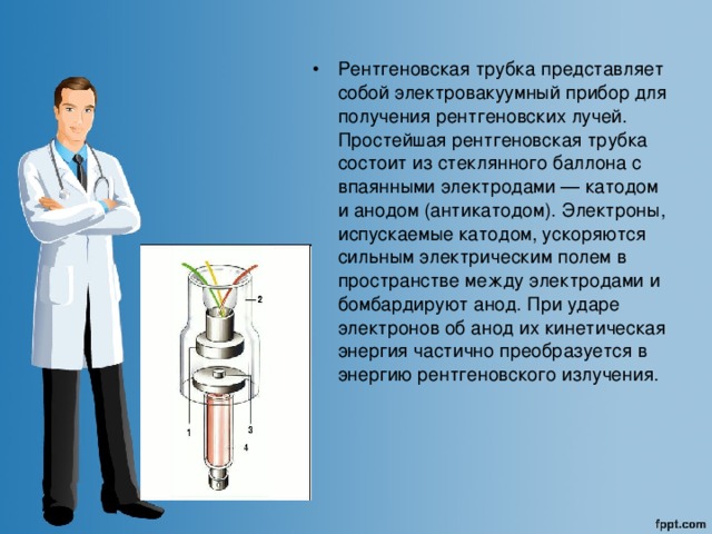 Рентгеновская трубка представляет собой электровакуумный прибор для получения рентгеновских лучей. Простейшая рентгеновская трубка состоит из стеклянного баллона с впаянными электродами — катодом и анодом (антикатодом). Электроны, испускаемые катодом, ускоряются сильным электрическим полем в пространстве между электродами и бомбардируют анод. При ударе электронов об анод их кинетическая энергия частично преобразуется в энергию рентгеновского излучения. 