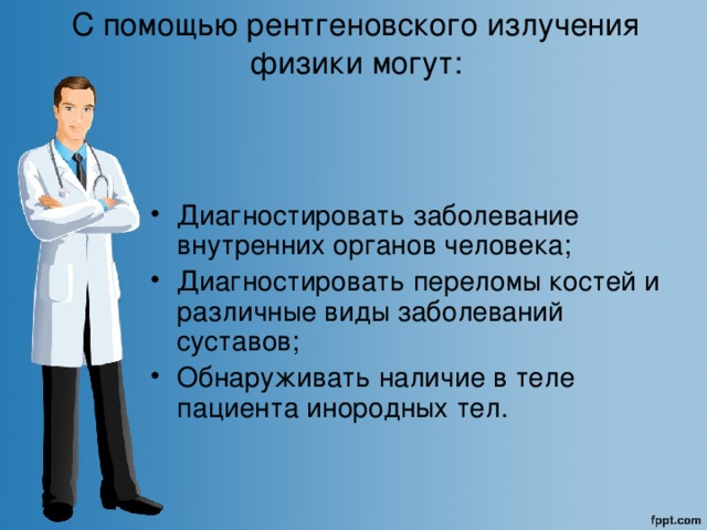 С помощью рентгеновского излучения физики могут:    Диагностировать заболевание внутренних органов человека; Диагностировать переломы костей и различные виды заболеваний суставов; Обнаруживать наличие в теле пациента инородных тел. 