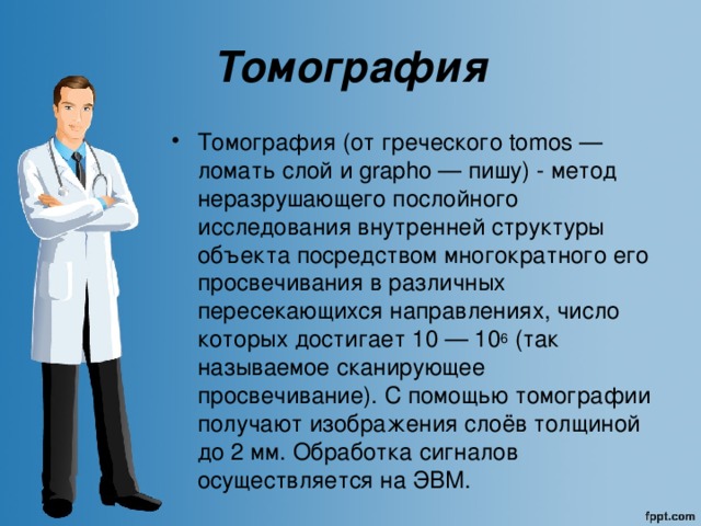 Томография Томография  (от греческого tomos — ломать слой и grapho — пишу) - метод неразрушающего послойного исследования внутренней структуры объекта посредством многократного его просвечивания в различных пересекающихся направлениях, число которых достигает 10 — 10 6 (так называемое сканирующее просвечивание). С помощью томографии получают изображения слоёв толщиной до 2 мм. Обработка сигналов осуществляется на ЭВМ. 