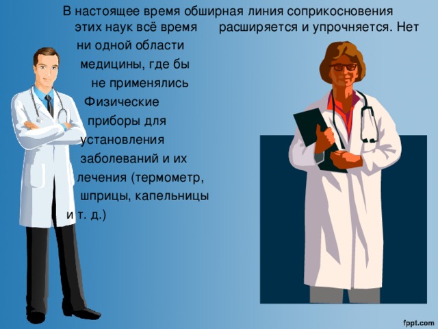 В настоящее время обширная линия соприкосновения этих наук всё время расширяется и упрочняется. Нет  ни одной области  медицины, где бы  не применялись  Физические  приборы для  установления  заболеваний и их  лечения  (термометр,  шприцы, капельницы  и т. д.)  
