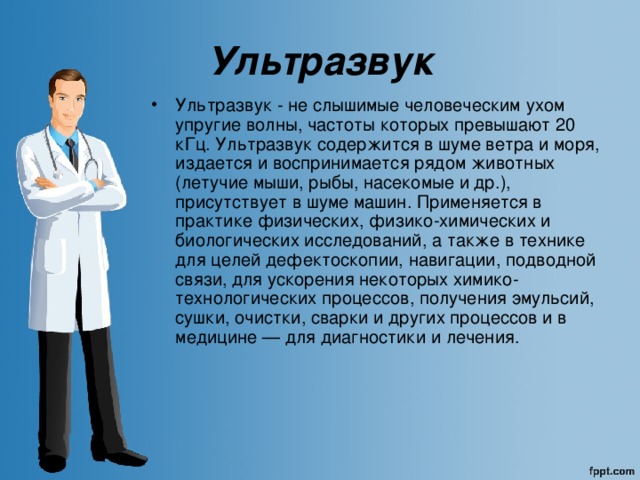 Ультразвук Ультразвук - не слышимые человеческим ухом упругие волны, частоты которых превышают 20 кГц. Ультразвук содержится в шуме ветра и моря, издается и воспринимается рядом животных (летучие мыши, рыбы, насекомые и др.), присутствует в шуме машин. Применяется в практике физических, физико-химических и биологических исследований, а также в технике для целей дефектоскопии, навигации, подводной связи, для ускорения некоторых химико-технологических процессов, получения эмульсий, сушки, очистки, сварки и других процессов и в медицине — для диагностики и лечения. 