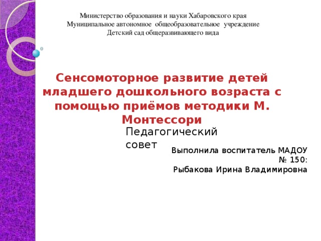 Министерство образования и науки Хабаровского края Муниципальное автономное общеобразовательное учреждение Детский сад общеразвивающего вида Сенсомоторное развитие детей младшего дошкольного возраста с помощью приёмов методики М. Монтессори    Педагогический совет Выполнила воспитатель МАДОУ № 150: Рыбакова Ирина Владимировна 
