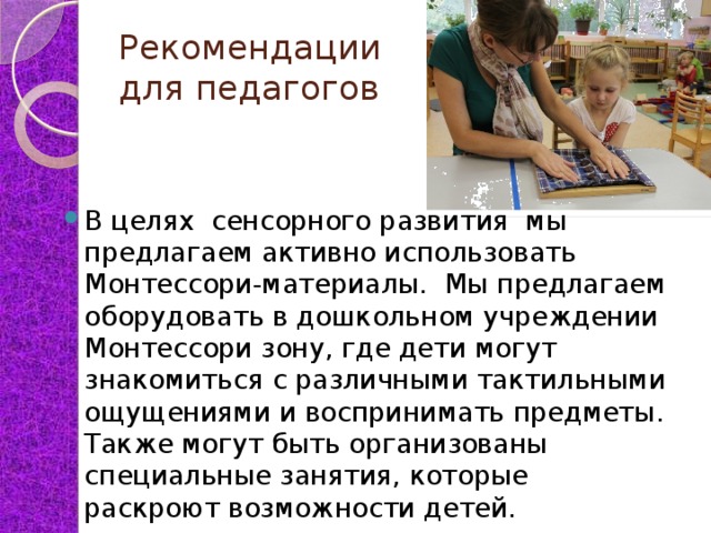 Рекомендации  для педагогов В целях сенсорного развития мы предлагаем активно использовать Монтессори-материалы. Мы предлагаем оборудовать в дошкольном учреждении Монтессори зону, где дети могут знакомиться с различными тактильными ощущениями и воспринимать предметы. Также могут быть организованы специальные занятия, которые раскроют возможности детей. 
