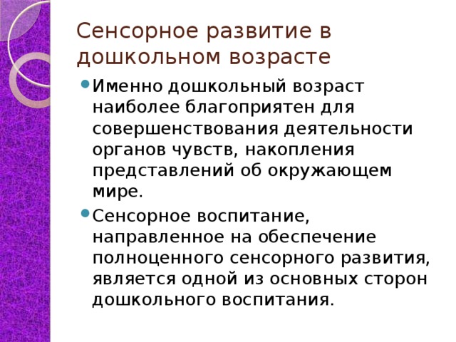 Сенсорное развитие в дошкольном возрасте Именно дошкольный возраст наиболее благоприятен для совершенствования деятельности органов чувств, накопления представлений об окружающем мире. Сенсорное воспитание, направленное на обеспечение полноценного сенсорного развития, является одной из основных сторон дошкольного воспитания. 