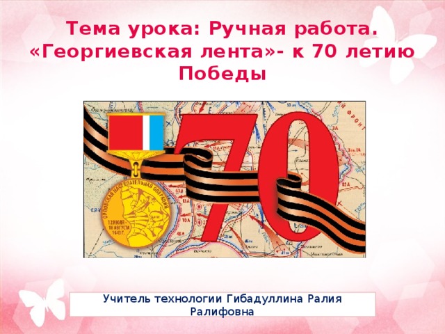 Тема урока: Ручная работа.  «Георгиевская лента»- к 70 летию Победы Учитель технологии Гибадуллина Ралия Ралифовна 