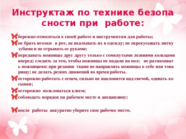 Инструктаж по технике безопасности при работе: бережно относиться к своей работе и инструментам для работы; не брать иголки в рот, не вкалывать их в одежду; не перекусывать нитку зубами и не отрывать ее руками; передавать ножницы друг другу только с сомкнутыми лезвиями кольцами вперед; следить за тем, чтобы ножницы не падали на пол; не размахивать ножницами; при резании ткани не направлять ножницы к себе или товарищу; не делать резких движений во время работы. осторожно работать с огнем, сильно не наклонятся над свечой, одевать косынки; осторожно пользоваться клеем; соблюдать порядок на рабочем месте и дисциплину;  после работы аккуратно уберите свое рабочее место.  