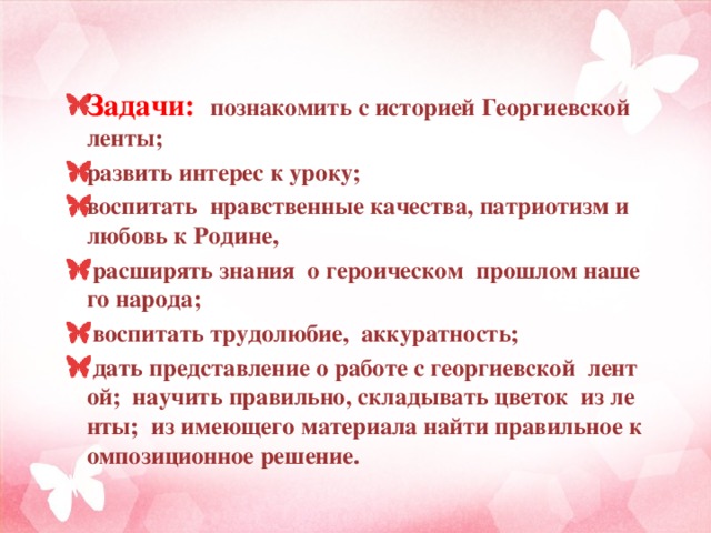 Задачи:  познакомить с историей Георгиевской ленты; развить интерес к уроку; воспитать нравственные качества, патриотизм и любовь к Родине,   расширять знания о героическом  прошлом нашего народа;   воспитать трудолюбие, аккуратность;  дать представление о работе с георгиевской лентой; научить правильно, складывать цветок из ленты; из имеющего материала найти правильное композиционное решение.  