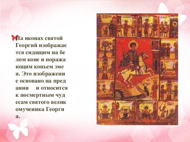 На иконах святой Георгий изображается сидящим на белом коне и поражающим копьем змея. Это изображение основано на предании и относится к посмертным чудесам святого великомученика Георгия.  