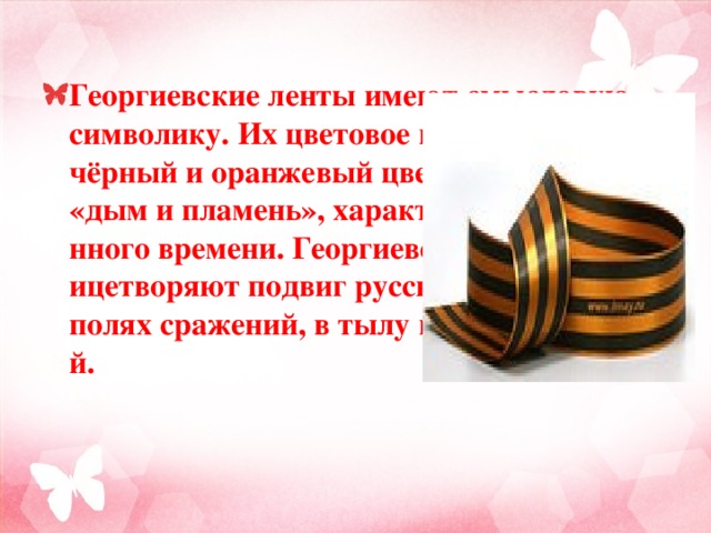 Георгиевские ленты имеют смысловую символику. Их цветовое исполнение — чёрный и оранжевый цвет — означают «дым и пламень», характерные для военного времени. Георгиевские ленты олицетворяют подвиг русского воина на полях сражений, в тылу и на передовой.  