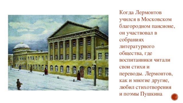 Когда Лермонтов учился в Московском благородном пансионе, он участвовал в собраниях литературного общества, где воспитанники читали свои стихи и переводы. Лермонтов, как и многие другие, любил стихотворения и поэмы Пушкина . 