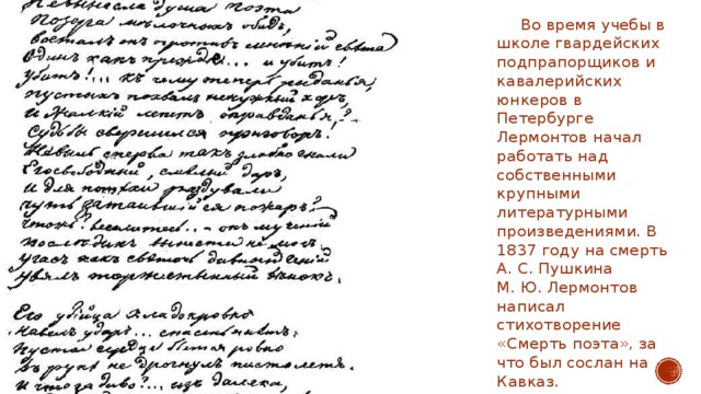         Во время учебы в школе гвардейских подпрапорщиков и кавалерийских юнкеров в Петербурге Лермонтов начал работать над собственными крупными литературными произведениями. В 1837 году на смерть А. С. Пушкина М. Ю. Лермонтов написал стихотворение «Смерть поэта», за что был сослан на Кавказ. 