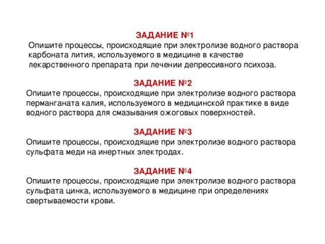 ЗАДАНИЕ №1 Опишите процессы, происходящие при электролизе водного раствора карбоната лития, используемого в медицине в качестве лекарственного препарата при лечении депрессивного психоза. ЗАДАНИЕ №2  Опишите процессы, происходящие при электролизе водного раствора перманганата калия, используемого в медицинской практике в виде водного раствора для смазывания ожоговых поверхностей.  ЗАДАНИЕ №3  Опишите процессы, происходящие при электролизе водного раствора сульфата меди на инертных электродах.   ЗАДАНИЕ №4 Опишите процессы, происходящие при электролизе водного раствора сульфата цинка, используемого в медицине при определениях свертываемости крови.  