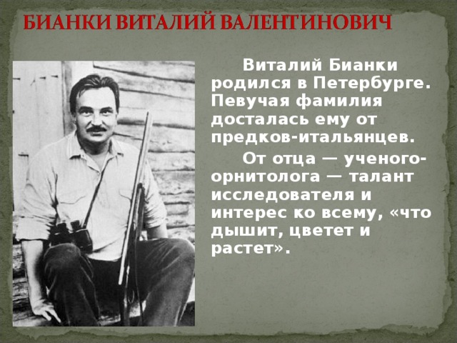   Виталий Бианки родился в Петербурге. Певучая фамилия досталась ему от предков-итальянцев.   От отца — ученого-орнитолога — талант исследователя и интерес ко всему, «что дышит, цветет и растет». 