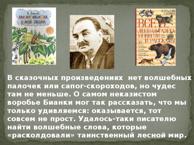   В сказочных произведениях нет волшебных палочек или сапог-скороходов, но чудес там не меньше. О самом неказистом воробье Бианки мог так рассказать, что мы только удивляемся: оказывается, тот совсем не прост. Удалось-таки писателю найти волшебные слова, которые «расколдовали» таинственный лесной мир. 