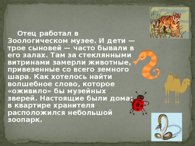    Отец работал в Зоологическом музее. И дети — трое сыновей — часто бывали в его залах. Там за стеклянными витринами замерли животные, привезенные со всего земного шара. Как хотелось найти волшебное слово, которое «оживило» бы музейных зверей. Настоящие были дома: в квартире хранителя расположился небольшой зоопарк. 