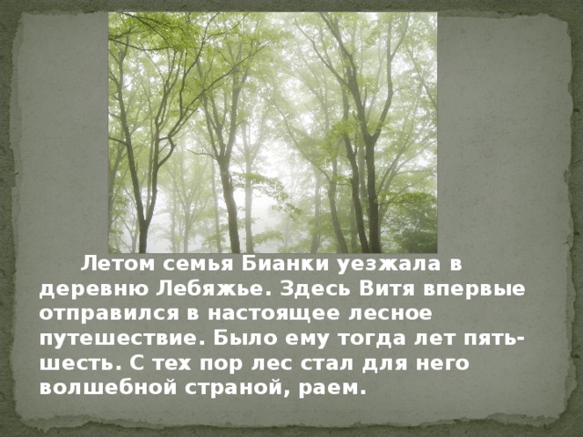   Летом семья Бианки уезжала в деревню Лебяжье. Здесь Витя впервые отправился в настоящее лесное путешествие. Было ему тогда лет пять-шесть. С тех пор лес стал для него волшебной страной, раем. 