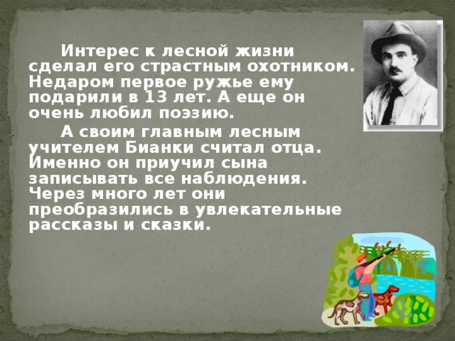   Интерес к лесной жизни сделал его страстным охотником. Недаром первое ружье ему подарили в 13 лет. А еще он очень любил поэзию.   А своим главным лесным учителем Бианки считал отца. Именно он приучил сына записывать все наблюдения. Через много лет они преобразились в увлекательные рассказы и сказки.   