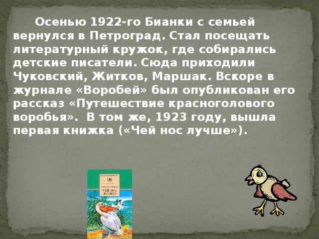   Осенью 1922-го Бианки с семьей вернулся в Петроград. Стал посещать литературный кружок, где собирались детские писатели. Сюда приходили Чуковский, Житков, Маршак. Вскоре в журнале «Воробей» был опубликован его рассказ «Путешествие красноголового воробья». В том же, 1923 году, вышла первая книжка («Чей нос лучше»). 