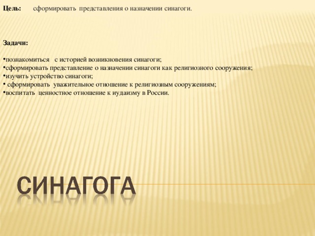 Цель:        сформировать представления о назначении синагоги.  Задачи:   познакомиться с историей возникновения синагоги; сформировать представление  о назначении синагоги как религиозного сооружения; изучить устройство синагоги;  сформировать уважительное отношение к религиозным сооружениям; воспитать ценностное отношение к иудаизму в России. 