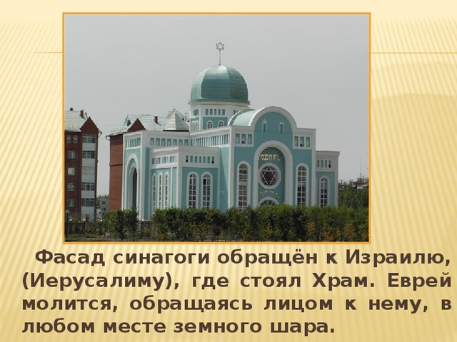 Фасад синагоги обращён к Израилю, (Иерусалиму), где стоял Храм. Еврей молится, обращаясь лицом к нему, в любом месте земного шара. 