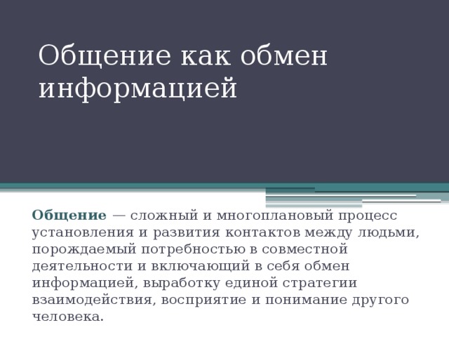 Общение как обмен информацией Общение — сложный и многоплановый процесс установления и развития контактов между людьми, порождаемый потребностью в совместной деятельности и включающий в себя обмен информацией, выработку единой стратегии взаимодействия, восприятие и понимание другого человека. 
