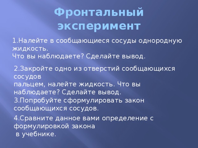 Фронтальный эксперимент 1.Налейте в сообщающиеся сосуды однородную жидкость. Что вы наблюдаете? Сделайте вывод. 2.Закройте одно из отверстий сообщающихся сосудов пальцем, налейте жидкость. Что вы наблюдаете? Сделайте вывод. 3.Попробуйте сформулировать закон сообщающихся сосудов. 4.Сравните данное вами определение с формулировкой закона  в учебнике.