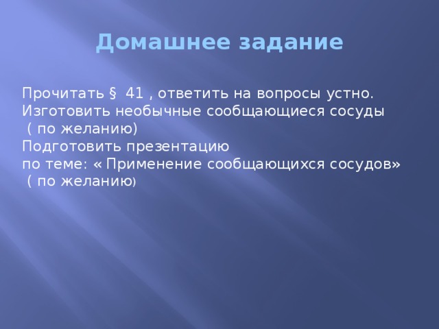 Домашнее задание Прочитать § 41 , ответить на вопросы устно. Изготовить необычные сообщающиеся сосуды  ( по желанию) Подготовить презентацию по теме: « Применение сообщающихся сосудов»  ( по желанию )