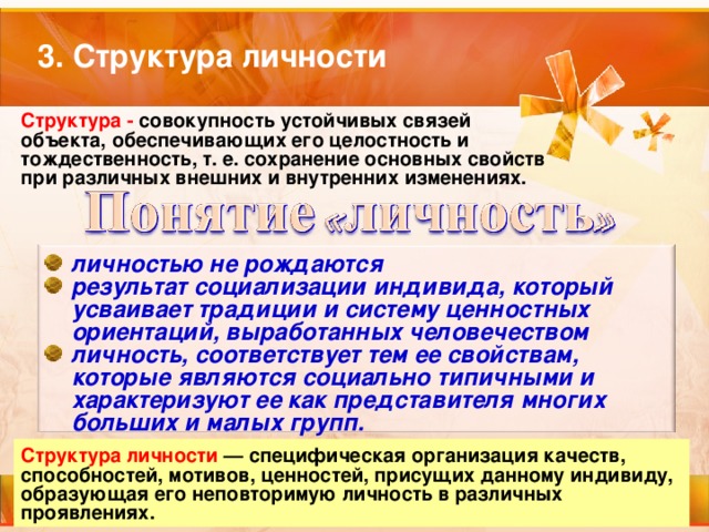 3. Структура личности Структура - совокупность устойчивых связей объекта, обеспечивающих его целостность и тождественность, т. е. сохранение основных свойств при различных внешних и внутренних изменениях. личностью не рождаются результат социализации индивида, который усваивает традиции и систему ценностных ориентаций, выработанных человечеством личность, соответствует тем ее свойствам, которые являются социально типичными и характеризуют ее как представителя многих больших и малых групп. Структура личности  — специфическая организация качеств, способностей, мотивов, ценностей, присущих данному индивиду, образующая его неповторимую личность в различных проявлениях. 