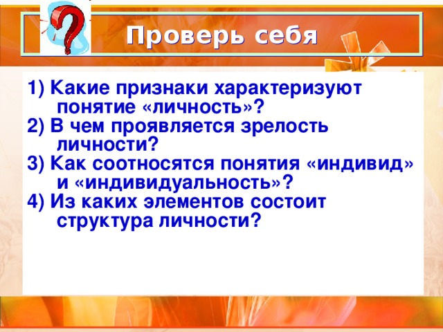 Проверь себя 1) Какие признаки характеризуют понятие «личность»? 2) В чем проявляется зрелость личности? 3) Как соотносятся понятия «индивид» и «индивидуальность»? 4) Из каких элементов состоит структура личности?  