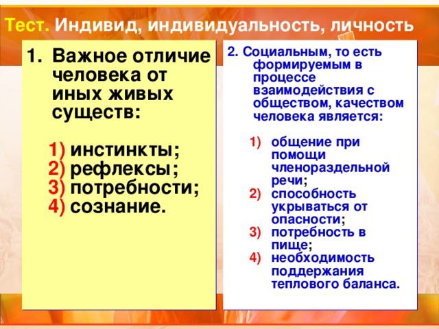 Тест. Индивид, индивидуальность, личность Важное отличие человека от иных живых существ: 2. Социальным, то есть формируемым в процессе взаимодействия с обществом, качеством человека является:   общение при помощи членораздельной речи ; способность укрываться от опасности ; потребность в пище ; необходимость поддержания теплового баланса. общение при помощи членораздельной речи ; способность укрываться от опасности ; потребность в пище ; необходимость поддержания теплового баланса. инстинкты; рефлексы; потребности; сознание. инстинкты; рефлексы; потребности; сознание. 