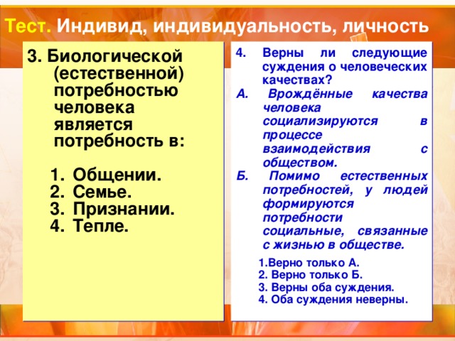 Тест. Индивид, индивидуальность, личность 3. Биологической (естественной) потребностью человека является потребность в:  4. Верны ли следующие суждения о человеческих качествах? А. Врождённые качества человека социализируются в процессе взаимодействия с обществом. Б. Помимо естественных потребностей, у людей формируются потребности социальные, связанные с жизнью в обществе.  Общении. Семье. Признании. Тепле. Общении. Семье. Признании. Тепле. 1.Верно только А.   2. Верно только Б.   3. Верны оба суждения. 4. Оба суждения неверны. 1.Верно только А.   2. Верно только Б.   3. Верны оба суждения. 4. Оба суждения неверны. 