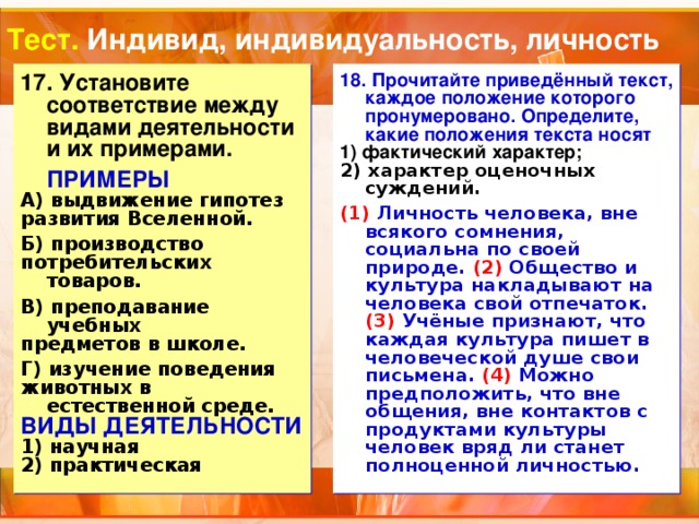 Тест. Индивид, индивидуальность, личность 17. Установите соответствие между видами деятельности и их примерами. 18. Прочитайте приведённый текст, каждое положение которого пронумеровано. Определите, какие положения текста носят 1) фактический характер;  ПРИМЕРЫ    2) характер оценочных суждений.  А) выдвижение гипотез развития Вселенной.    Б) производство потребительских товаров.  В) преподавание учебных  предметов в школе.  Г) изучение поведения животных в естественной среде. (1) Личность человека, вне всякого сомнения, социальна по своей природе. (2) Общество и культура накладывают на человека свой отпечаток. (3) Учёные признают, что каждая культура пишет в человеческой душе свои письмена. (4) Можно предположить, что вне общения, вне контактов с продуктами культуры человек вряд ли станет полноценной личностью. ВИДЫ ДЕЯТЕЛЬНОСТИ 1) научная 2) практическая 