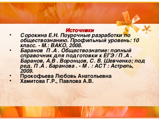 Источники Сорокина Е.Н. Поурочные разработки по обществознанию. Профильный уровень: 10 класс. - М.: ВАКО, 2008. Баранов П .А . Обществознапие: полный справочник для подготовки к ЕГЭ / П .А . Баранов, А.В . Воронцов, С. В. Шевченко; под ред. П .А . Баранова . - М . : АСТ : Астрель, 2009. Прокофьева Любовь Анатольевна Хамитова Г.Р., Павлова А.В. 