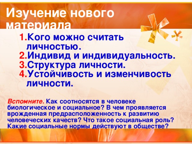 Изучение нового материала Кого можно считать личностью. Индивид и индивидуальность. Структура личности. Устойчивость и изменчивость личности. Вспомните. Как соотносятся в человеке биологическое и социальное? В чем проявляется врожденная предрасположенность к развитию человеческих качеств? Что такое социальная роль? Какие социальные нормы действуют в обществе?  