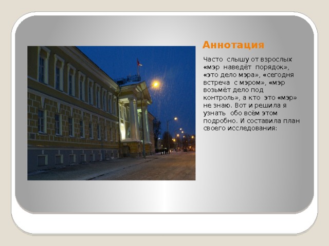 Аннотация Часто слышу от взрослых «мэр наведёт порядок», «это дело мэра», «сегодня встреча с мэром», «мэр возьмёт дело под контроль», а кто это «мэр» не знаю. Вот и решила я узнать обо всём этом подробно. И составила план своего исследования: 