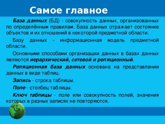 Самое главное База данных (БД) - совокупность данных, организованных по определённым правилам. База данных отражает состояние объектов и их отношений в некоторой предметной области. Базу данных - информационная модель предметной области. Основными способами организации данных в базах данных являются иерархический, сетевой и реляционный . Реляционная база данных основана на представлении данных в виде таблиц. Запись - строка таблицы. Поле - столбец таблицы. Ключ таблицы - поле или совокупность полей, значения которых в разных записях не повторяются.