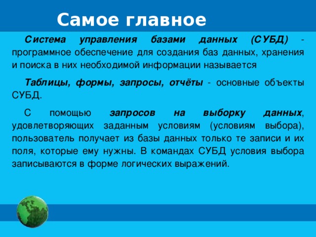 Самое главное Система управления базами данных (СУБД) - программное обеспечение для создания баз данных, хранения и поиска в них необходимой информации называется Таблицы, формы, запросы, отчёты - основные объекты СУБД. С помощью запросов на выборку данных , удовлетворяющих заданным условиям (условиям выбора), пользователь получает из базы данных только те записи и их поля, которые ему нужны. В командах СУБД условия выбора записываются в форме логических выражений.