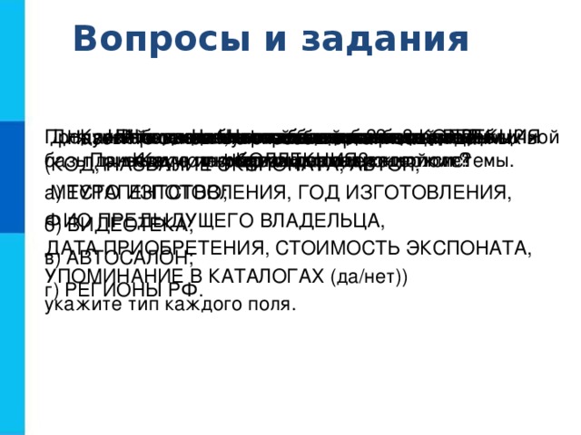 Вопросы и задания Что такое информационная система? Приведите пример информационной системы. Что такое база данных? Какие базы данных называются реляционными? Что такое запись?  Какую информацию она содержит? Что такое поле? Какую информацию содержит поле? Перечислите основные типы полей РБД.  Для полей однотабличной базы данных КОЛЛЕКЦИЯ (КОД, НАЗВАНИЕ ЭКСПОНАТА, АВТОР,  МЕСТО ИЗГОТОВЛЕНИЯ, ГОД ИЗГОТОВЛЕНИЯ, ФИО ПРЕДЫДУЩЕГО ВЛАДЕЛЬЦА, ДАТА ПРИОБРЕТЕНИЯ, СТОИМОСТЬ ЭКСПОНАТА, УПОМИНАНИЕ В КАТАЛОГАХ (да/нет)) укажите тип каждого поля. Что такое ключ таблицы базы данных? Что может служить ключом в базе данных КОЛЛЕКЦИЯ? Продумайте состав, типы полей и ключ однотабличной базы данных: а) ТУРАГЕНТСТВО; б) ВИДЕОТЕКА; в) АВТОСАЛОН; г) РЕГИОНЫ РФ. Назовите основные способы организации данных в базах данных.