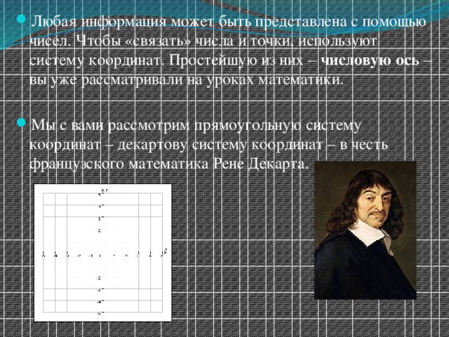 Любая информация может быть представлена с помощью чисел. Чтобы «связать» числа и точки, используют систему координат. Простейшую из них – числовую ось – вы уже рассматривали на уроках математики. Мы с вами рассмотрим прямоугольную систему координат – декартову систему координат – в честь французского математика Рене Декарта. 