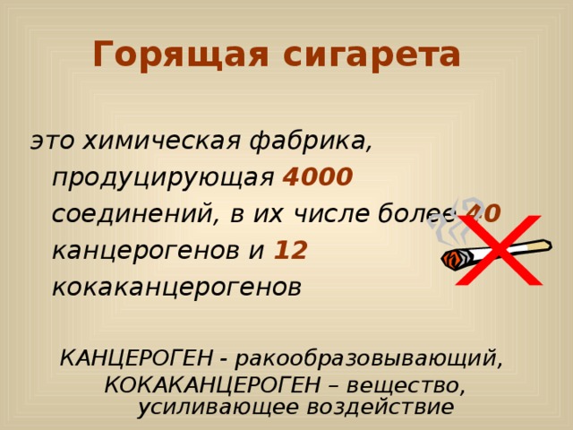 Горящая сигарета  это химическая фабрика, продуцирующая 4000 соединений, в их числе более 40 канцерогенов и 12 кокаканцерогенов  КАНЦЕРОГЕН - ракообразовывающий, КОКАКАНЦЕРОГЕН – вещество, усиливающее воздействие 
