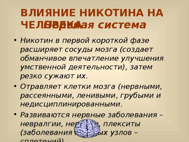 ВЛИЯНИЕ НИКОТИНА НА ЧЕЛОВЕКА Нервная система Никотин в первой короткой фазе расширяет сосуды мозга (создает обманчивое впечатление улучшения умственной деятельности), затем резко сужают их. Отравляет клетки мозга (нервными, рассеянными, ленивыми, грубыми и недисциплинированными. Развиваются нервные заболевания – невралгии, невриты, плекситы (заболевания нервных узлов – сплетений). 