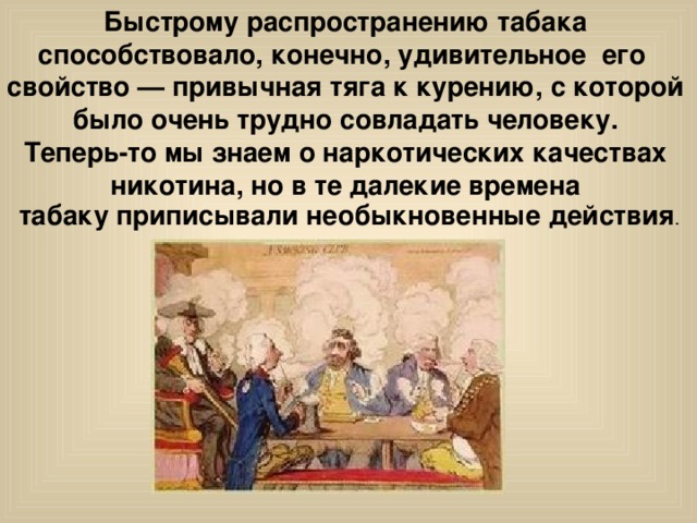 Быстрому распространению табака способствовало, конечно, удивительное его свойство — привычная тяга к курению, с которой было очень трудно совладать человеку. Теперь-то мы знаем о наркотических качествах никотина, но в те далекие времена табаку приписывали необыкновенные действия . 