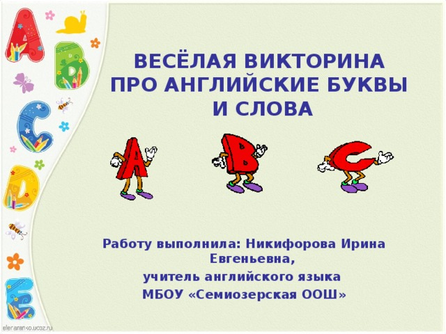 ВЕСЁЛАЯ ВИКТОРИНА  ПРО АНГЛИЙСКИЕ БУКВЫ  И СЛОВА   Работу выполнила: Никифорова Ирина Евгеньевна, учитель английского языка МБОУ «Семиозерская ООШ»  