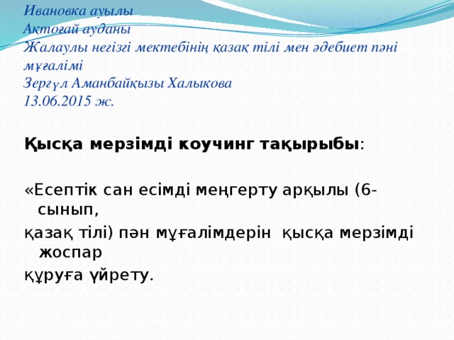 Ивановка ауылы  Ақтоғай ауданы  Жалаулы негізгі мектебінің қазақ тілі мен әдебиет пәні мұғалімі  Зергүл Аманбайқызы Халыкова  13.06.2015 ж. Қысқа мерзімді коучинг тақырыбы : «Есептік сан есімді меңгерту арқылы (6-сынып, қазақ тілі) пән мұғалімдерін қысқа мерзімді жоспар құруға үйрету. 