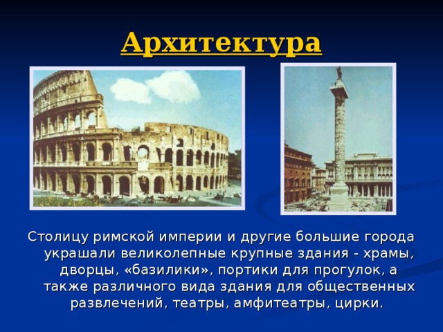 Архитектура Столицу римской империи и другие большие города украшали великолеп­ные крупные здания - храмы, дворцы, «базилики», портики для прогулок, а также различного вида здания для общественных развлечений, театры, амфитеатры, цирки. 