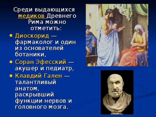 Среди выдающихся медиков Древнего Рима можно отметить: Диоскорид — фармаколог и один из основателей ботаники, Соран Эфесский — акушер и педиатр, Клавдий Гален — талантливый анатом, раскрывший функции нервов и головного мозга. 