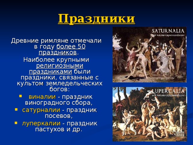Праздники Древние римляне отмечали в году более 50 праздников . Наиболее крупными религиозными праздниками были праздники, связанные с культом земледельческих богов:  виналии - праздник виноградного сбора, сатурналии - праздник посевов, луперкалии - праздник пастухов и др. 
