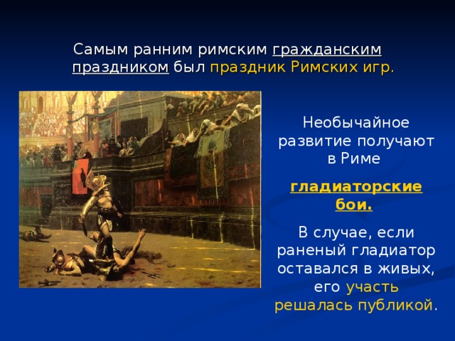 Самым ранним римским гражданским праздником был праздник Римских игр. Необычайное развитие получают в Риме гладиаторские бои.  В случае, если раненый гладиатор оставался в живых, его участь решалась публикой . 