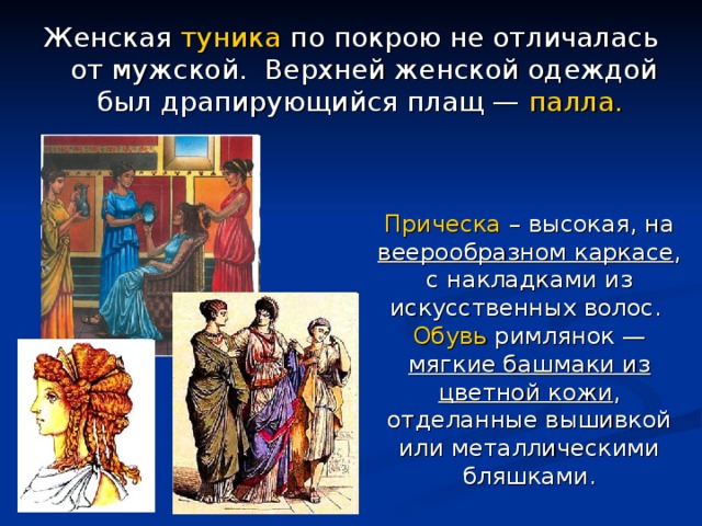 Женская туника по покрою не отличалась от мужской. Верхней женской одеждой был драпирующийся плащ — палла.  Прическа – высокая, на веерообразном каркасе , с накладками из искусственных волос. Обувь римлянок — мягкие башмаки из цветной кожи , отделанные вышивкой или металлическими бляшками. 